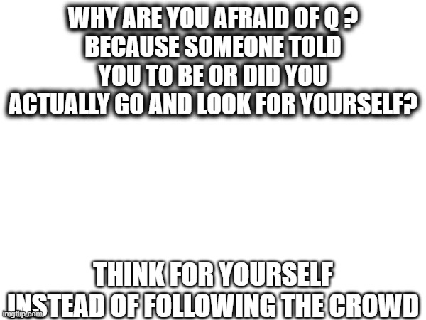 WHY ARE YOU AFRAID OF Q ?
BECAUSE SOMEONE TOLD YOU TO BE OR DID YOU ACTUALLY GO AND LOOK FOR YOURSELF? THINK FOR YOURSELF INSTEAD OF FOLLOWING THE CROWD | image tagged in wake up | made w/ Imgflip meme maker