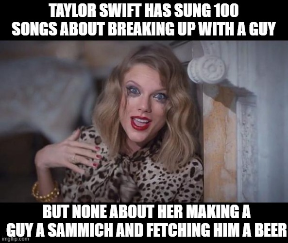 No Wonder Her Relationships Suck | TAYLOR SWIFT HAS SUNG 100 SONGS ABOUT BREAKING UP WITH A GUY; BUT NONE ABOUT HER MAKING A GUY A SAMMICH AND FETCHING HIM A BEER | image tagged in taylor swift crazy | made w/ Imgflip meme maker