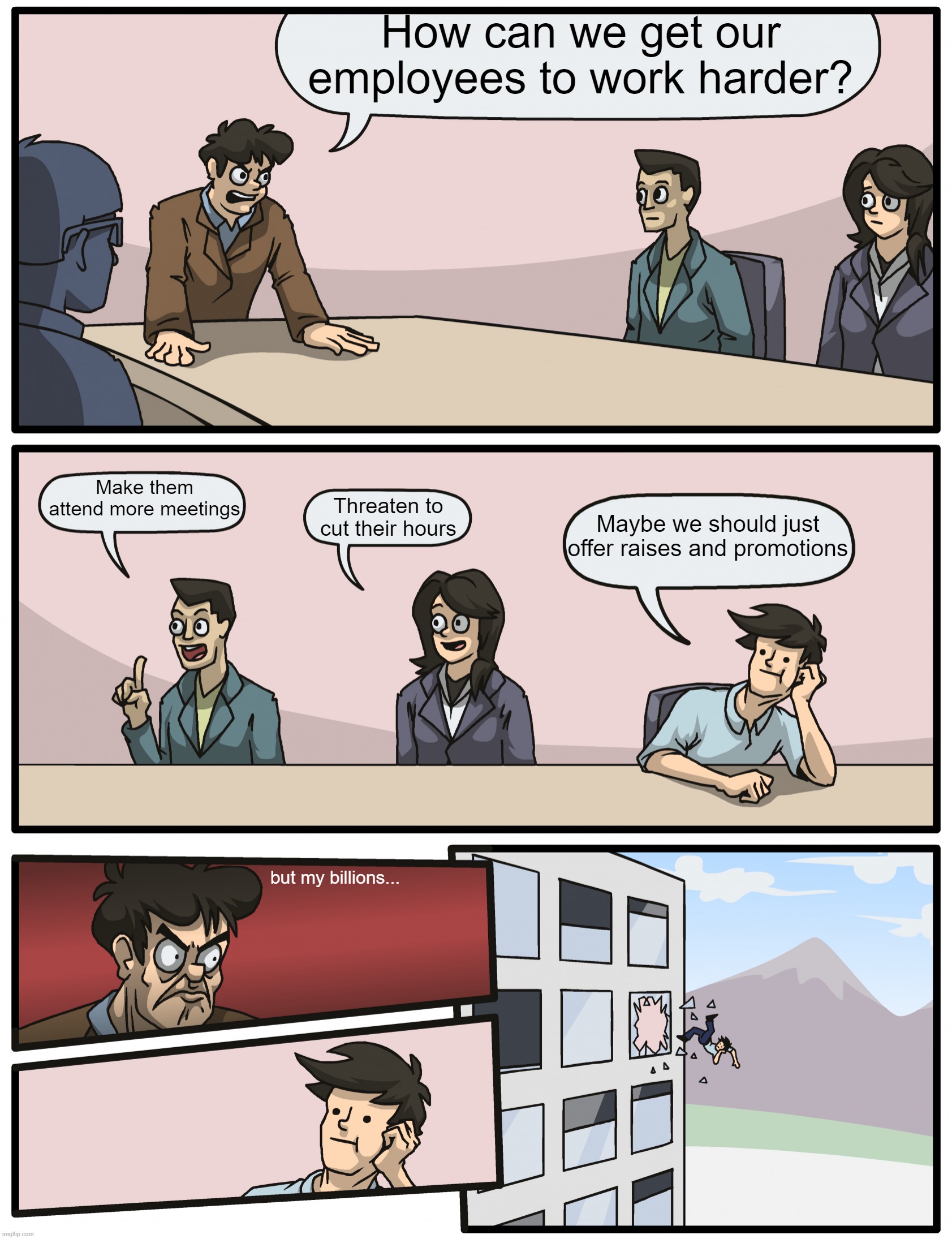 The Employees Yearn For The Cubicle | How can we get our employees to work harder? Make them attend more meetings; Maybe we should just offer raises and promotions; Threaten to cut their hours; but my billions... | image tagged in boardmeeting reddit | made w/ Imgflip meme maker