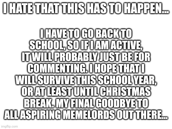 Goodbye... | I HAVE TO GO BACK TO SCHOOL, SO IF I AM ACTIVE, IT WILL PROBABLY JUST BE FOR COMMENTING. I HOPE THAT I WILL SURVIVE THIS SCHOOL YEAR, OR AT LEAST UNTIL CHRISTMAS BREAK. MY FINAL GOODBYE TO ALL ASPIRING MEMELORDS OUT THERE... I HATE THAT THIS HAS TO HAPPEN... | image tagged in goodbye | made w/ Imgflip meme maker