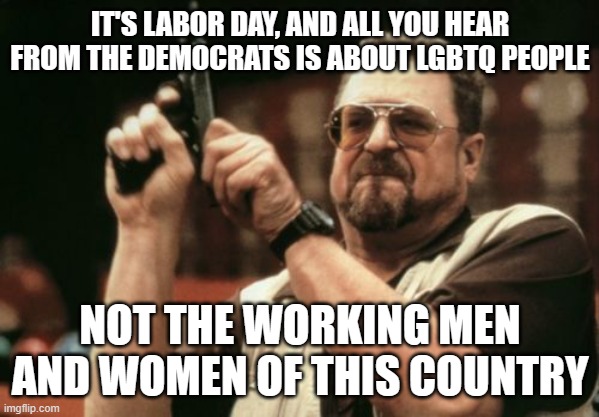 Party of the Working Man, my a$$ | IT'S LABOR DAY, AND ALL YOU HEAR FROM THE DEMOCRATS IS ABOUT LGBTQ PEOPLE; NOT THE WORKING MEN AND WOMEN OF THIS COUNTRY | image tagged in memes,am i the only one around here | made w/ Imgflip meme maker