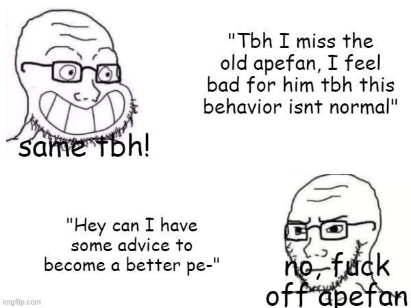 MSMG be like: | "Tbh I miss the old apefan, I feel bad for him tbh this behavior isnt normal"; same tbh! "Hey can I have some advice to become a better pe-"; no, fuck off apefan | made w/ Imgflip meme maker