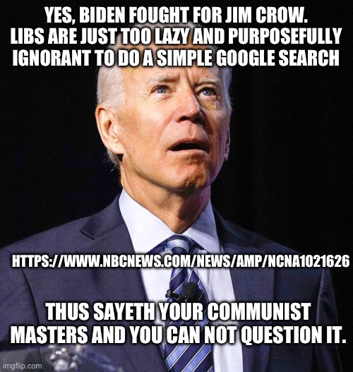 All of history at your fingertips and libs are more ignorant than ever before. | YES, BIDEN FOUGHT FOR JIM CROW. LIBS ARE JUST TOO LAZY AND PURPOSEFULLY IGNORANT TO DO A SIMPLE GOOGLE SEARCH; HTTPS://WWW.NBCNEWS.COM/NEWS/AMP/NCNA1021626; THUS SAYETH YOUR COMMUNIST MASTERS AND YOU CAN NOT QUESTION IT. | image tagged in joe biden,stupid liberals,politics,segregation,history,ignorance | made w/ Imgflip meme maker