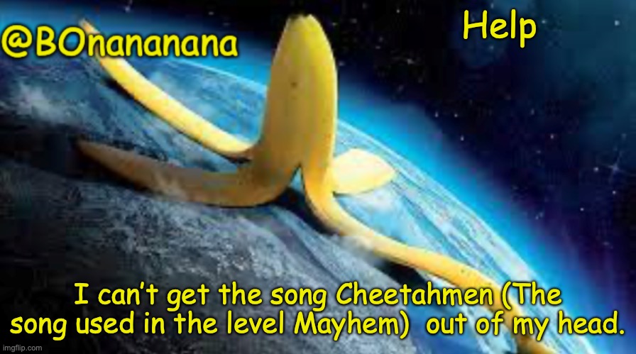 Im being serious | Help; I can’t get the song Cheetahmen (The song used in the level Mayhem)  out of my head. | image tagged in bonananana announcement template | made w/ Imgflip meme maker