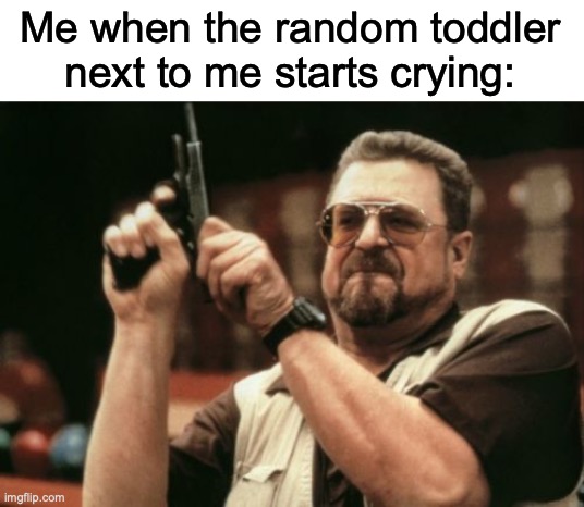 Like bro shut up ( ͡° ͜ʖ ͡°) | Me when the random toddler next to me starts crying: | image tagged in memes,am i the only one around here | made w/ Imgflip meme maker