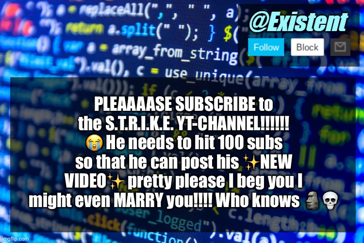 Jokes aside, he’s so close :< | PLEAAAASE SUBSCRIBE to the S.T.R.I.K.E. YT-CHANNEL!!!!!! 😭 He needs to hit 100 subs so that he can post his ✨NEW VIDEO✨ pretty please I beg you I might even MARRY you!!!! Who knows 🗿💀 | image tagged in existent announcement template v2 | made w/ Imgflip meme maker