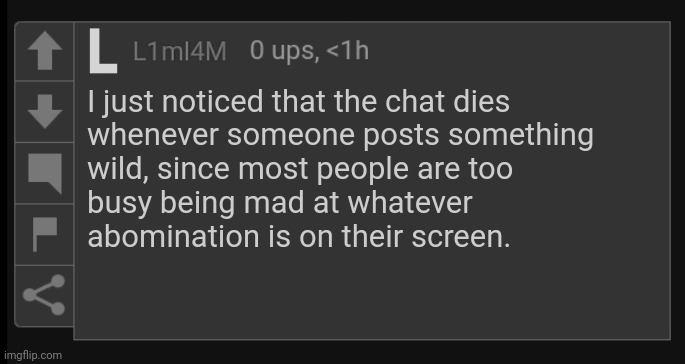 I might be wrong | I just noticed that the chat dies 
whenever someone posts something
wild, since most people are too
busy being mad at whatever
abomination is on their screen. | image tagged in l1m_l4m blank comment,dead chat,dead chat xd | made w/ Imgflip meme maker