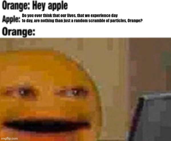   | Do you ever think that our lives, that we experience day to day, are nothing than just a random scramble of particles, Orange? | image tagged in hey apple | made w/ Imgflip meme maker