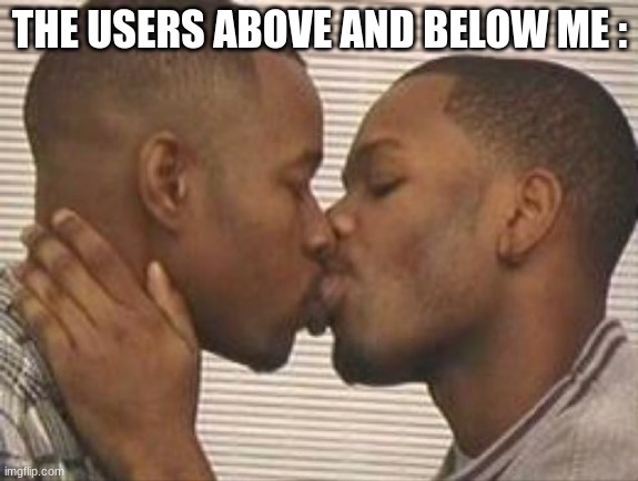 /jjjj | THE USERS ABOVE AND BELOW ME : | image tagged in 2 gay black mens kissing | made w/ Imgflip meme maker