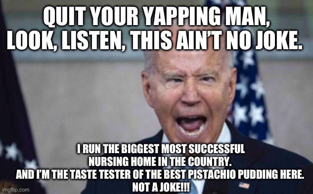Biden Scream | QUIT YOUR YAPPING MAN, LOOK, LISTEN, THIS AIN’T NO JOKE. I RUN THE BIGGEST MOST SUCCESSFUL NURSING HOME IN THE COUNTRY. 
AND I’M THE TASTE TESTER OF THE BEST PISTACHIO PUDDING HERE. 
NOT A JOKE!!! | image tagged in biden scream | made w/ Imgflip meme maker