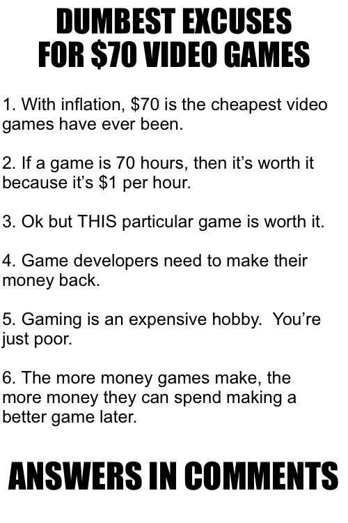 DUMBEST EXCUSES FOR $70 VIDEO GAMES; 1. With inflation, $70 is the cheapest video 
games have ever been.
 
2. If a game is 70 hours, then it’s worth it
because it’s $1 per hour.
 
3. Ok but THIS particular game is worth it.
 
4. Game developers need to make their
money back.
 
5. Gaming is an expensive hobby.  You’re
just poor.
 
6. The more money games make, the
more money they can spend making a
better game later. ANSWERS IN COMMENTS | made w/ Imgflip meme maker