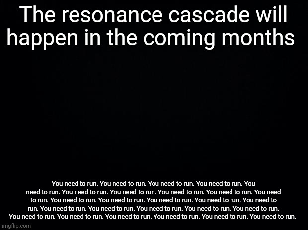 You need to run. You need to run. You need to run. You need to run. You need to run. You need to run. You need to run. | The resonance cascade will happen in the coming months; You need to run. You need to run. You need to run. You need to run. You need to run. You need to run. You need to run. You need to run. You need to run. You need to run. You need to run. You need to run. You need to run. You need to run. You need to run. You need to run. You need to run. You need to run. You need to run. You need to run. You need to run. You need to run. You need to run. You need to run. You need to run. You need to run. | image tagged in black background | made w/ Imgflip meme maker