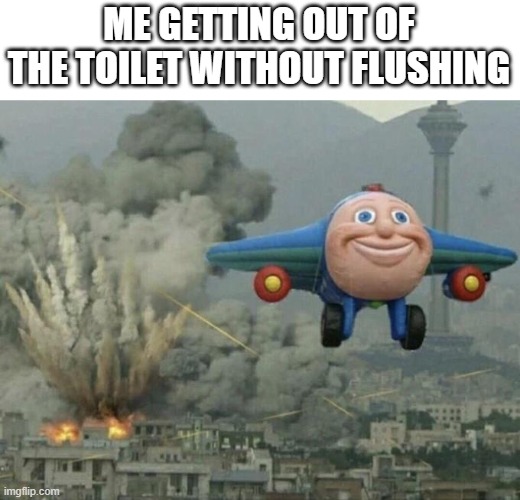 go flush | ME GETTING OUT OF THE TOILET WITHOUT FLUSHING | image tagged in plane flying from explosions | made w/ Imgflip meme maker
