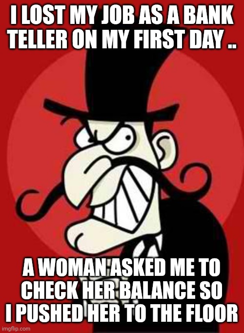 Bankers | I LOST MY JOB AS A BANK TELLER ON MY FIRST DAY .. A WOMAN ASKED ME TO CHECK HER BALANCE SO I PUSHED HER TO THE FLOOR | image tagged in bankers | made w/ Imgflip meme maker