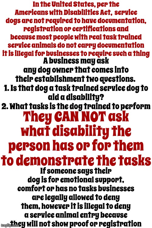 Emotional Support Animals Are NOT Trained Service Animals Used By People With Disabilities | In the United States, per the Americans with Disabilities Act,  service dogs are not required to have documentation, registration or certifications and because most people with real task trained service animals do not carry documentation it is illegal for businesses to require such a thing; A business may ask any dog owner that comes into their establishment two questions. 

1. Is that dog a task trained service dog to aid a disability?
2. What tasks is the dog trained to perform; They CAN NOT ask what disability the person has or for them to demonstrate the tasks; If someone says their dog is for emotional support, comfort or has no tasks businesses are legally allowed to deny them, however it is illegal to deny a service animal entry because they will not show proof or registration | image tagged in emotional support,disability,public service announcement,there's a huge difference,trained service animals,memes | made w/ Imgflip meme maker