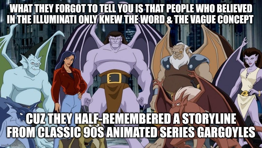 Lol the illuminati | WHAT THEY FORGOT TO TELL YOU IS THAT PEOPLE WHO BELIEVED IN THE ILLUMINATI ONLY KNEW THE WORD & THE VAGUE CONCEPT; CUZ THEY HALF-REMEMBERED A STORYLINE FROM CLASSIC 90S ANIMATED SERIES GARGOYLES | image tagged in stupid people,90s kids | made w/ Imgflip meme maker
