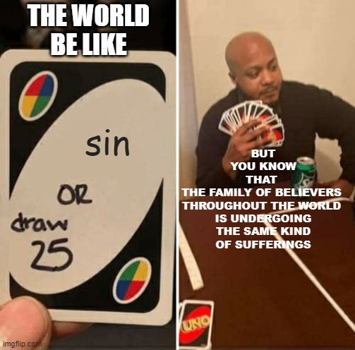 Jn 8:11 | THE WORLD
BE LIKE; BUT
YOU KNOW
THAT 
THE FAMILY OF BELIEVERS 
THROUGHOUT THE WORLD 
IS UNDERGOING
 THE SAME KIND 
OF SUFFERINGS; sin | image tagged in memes,uno draw 25 cards,sin,grace,christianity,catholic church | made w/ Imgflip meme maker
