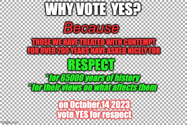 Free | WHY VOTE  YES? Because; THOSE WE HAVE TREATED WITH CONTEMPT FOR OVER 200 YEARS HAVE ASKED NICELY FOR; RESPECT; * for 65000 years of history
* for their views on what affects them; on October 14 2023 vote YES for respect | image tagged in free | made w/ Imgflip meme maker
