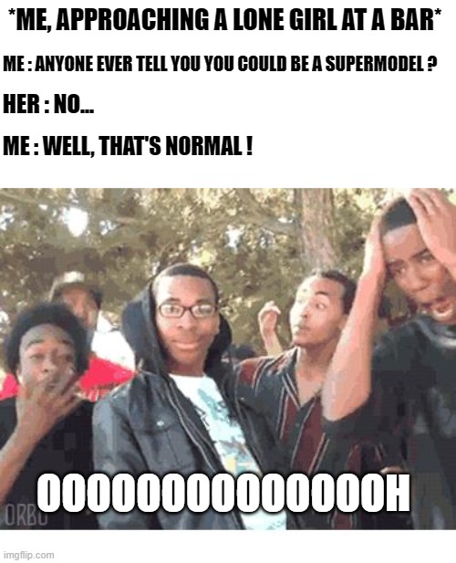 ouch | *ME, APPROACHING A LONE GIRL AT A BAR*; ME : ANYONE EVER TELL YOU YOU COULD BE A SUPERMODEL ? HER : NO... ME : WELL, THAT'S NORMAL ! OOOOOOOOOOOOOOH | image tagged in oooohhhh | made w/ Imgflip meme maker