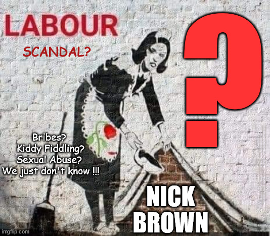 Allegations against Labours NICK BROWN - Bribes? Kiddy Fiddling? Sexual Abuse? Other? - We just don't know !!! | ? SCANDAL? Bribes? 
Kiddy Fiddling?
Sexual Abuse? 
We just don't know !!! #Immigration #Starmerout #Labour #wearecorbyn #KeirStarmer #DianeAbbott #McDonnell #cultofcorbyn #labourisdead #labourracism #socialistsunday #nevervotelabour #socialistanyday #Antisemitism #Savile #SavileGate #Paedo #Worboys #GroomingGangs #Paedophile #IllegalImmigration #Immigrants #Invasion #StarmerResign #Starmeriswrong #SirSoftie #SirSofty #Blair #Steroids #Economy #NickBrown #ChiefWhip; NICK
BROWN | image tagged in starmer nick brown,labourisdead,illegal immigration,starmerout getstarmerout,stop boats rwanda echr,just stop oil ulez | made w/ Imgflip meme maker