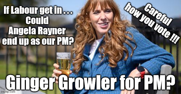 If Labour get in . . .Could Angela Rayner end up as our PM? | If Labour get in . . .
Could 
Angela Rayner 
end up as our PM? Careful
how you vote !!! #Immigration #Starmerout #Labour #wearecorbyn #KeirStarmer #DianeAbbott #McDonnell #cultofcorbyn #labourisdead #labourracism #socialistsunday #nevervotelabour #socialistanyday #Antisemitism #Savile #SavileGate #Paedo #Worboys #GroomingGangs #Paedophile #IllegalImmigration #Immigrants #Invasion #StarmerResign #Starmeriswrong #SirSoftie #SirSofty #Blair #Steroids #Economy #AR4PM #ShadowPM #ShadowDeputyPM #Rayner #AngelaRayner; Ginger Growler for PM? | image tagged in starmer rayner,labourisdead,shadow deputy prime minister,deputy leader,shadow secretary of state,ginger growler | made w/ Imgflip meme maker