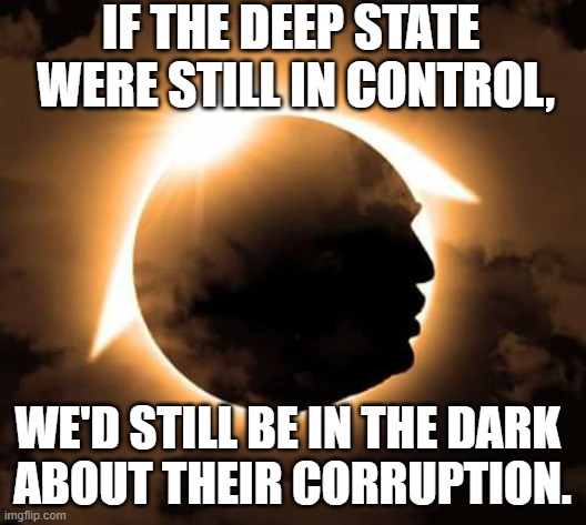 Trump eclipsed them. | IF THE DEEP STATE 
WERE STILL IN CONTROL, WE'D STILL BE IN THE DARK 
ABOUT THEIR CORRUPTION. | image tagged in trump,deep state,leftists,government corruption,clinton corruption | made w/ Imgflip meme maker