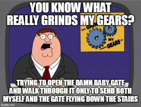 Peter Griffin News Meme | YOU KNOW WHAT REALLY GRINDS MY GEARS? TRYING TO OPEN THE DAMN BABY GATE AND WALK THROUGH IT ONLY TO SEND BOTH MYSELF AND THE GATE FLYING DOWN THE STAIRS | image tagged in memes,peter griffin news,meme,funny | made w/ Imgflip meme maker