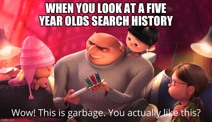 Idk | WHEN YOU LOOK AT A FIVE YEAR OLDS SEARCH HISTORY | image tagged in wow this is garbage you actually like this | made w/ Imgflip meme maker