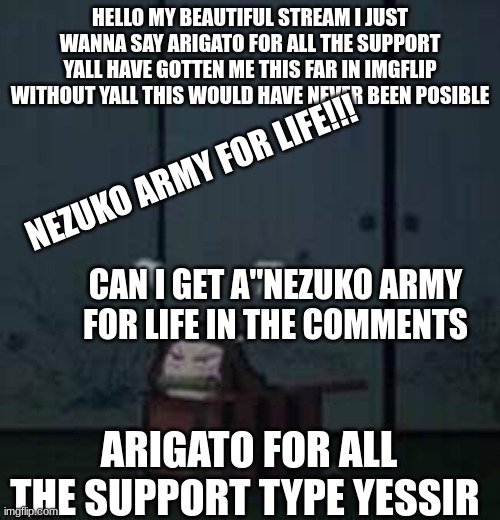 this goes out to my beautiful nezuko army | HELLO MY BEAUTIFUL STREAM I JUST WANNA SAY ARIGATO FOR ALL THE SUPPORT YALL HAVE GOTTEN ME THIS FAR IN IMGFLIP WITHOUT YALL THIS WOULD HAVE NEVER BEEN POSIBLE; NEZUKO ARMY FOR LIFE!!! CAN I GET A"NEZUKO ARMY FOR LIFE IN THE COMMENTS; ARIGATO FOR ALL THE SUPPORT TYPE YESSIR | image tagged in demon slayer nezuko,demon slayer,nezuko | made w/ Imgflip meme maker