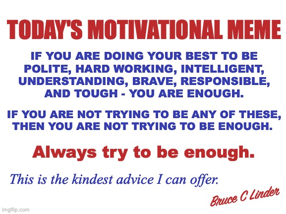 Kindness Matters...But so does Honesty | TODAY'S MOTIVATIONAL MEME; IF YOU ARE DOING YOUR BEST TO BE
POLITE, HARD WORKING, INTELLIGENT,
UNDERSTANDING, BRAVE, RESPONSIBLE,
AND TOUGH - YOU ARE ENOUGH. IF YOU ARE NOT TRYING TO BE ANY OF THESE,
THEN YOU ARE NOT TRYING TO BE ENOUGH. Always try to be enough. This is the kindest advice I can offer. Bruce C Linder | image tagged in being enough,not being enough,toughness,intelligent,bravery,being kind | made w/ Imgflip meme maker