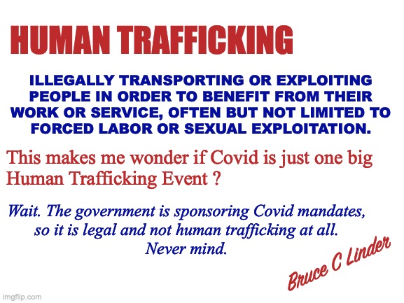 Covid Trafficking | HUMAN TRAFFICKING; ILLEGALLY TRANSPORTING OR EXPLOITING
PEOPLE IN ORDER TO BENEFIT FROM THEIR
WORK OR SERVICE, OFTEN BUT NOT LIMITED TO
FORCED LABOR OR SEXUAL EXPLOITATION. This makes me wonder if Covid is just one big
Human Trafficking Event ? Wait. The government is sponsoring Covid mandates,
so it is legal and not human trafficking at all.
Never mind. Bruce C Linder | image tagged in human trafficking,exploitation,coercion,forced labor,indentured servitude | made w/ Imgflip meme maker