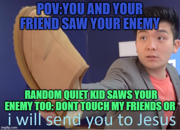 when your enemy doesn't know that quiet kid is your friend | POV:YOU AND YOUR FRIEND SAW YOUR ENEMY; RANDOM QUIET KID SAWS YOUR ENEMY TOO: DONT TOUCH MY FRIENDS OR | image tagged in i will send you to jesus | made w/ Imgflip meme maker