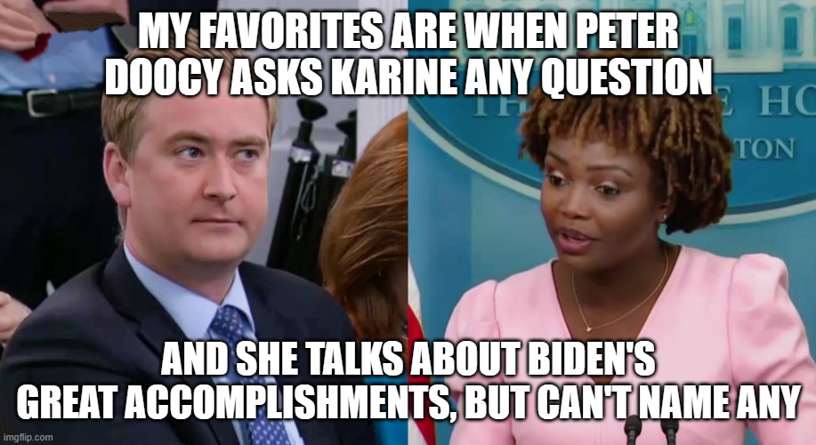Peter Doocy vs KJP | MY FAVORITES ARE WHEN PETER DOOCY ASKS KARINE ANY QUESTION AND SHE TALKS ABOUT BIDEN'S GREAT ACCOMPLISHMENTS, BUT CAN'T NAME ANY | image tagged in peter doocy vs kjp | made w/ Imgflip meme maker