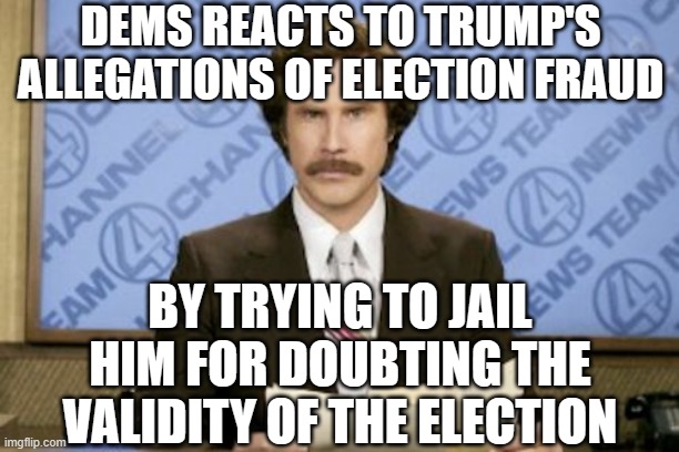 Ron Burgundy Meme | DEMS REACTS TO TRUMP'S ALLEGATIONS OF ELECTION FRAUD BY TRYING TO JAIL HIM FOR DOUBTING THE VALIDITY OF THE ELECTION | image tagged in memes,ron burgundy | made w/ Imgflip meme maker