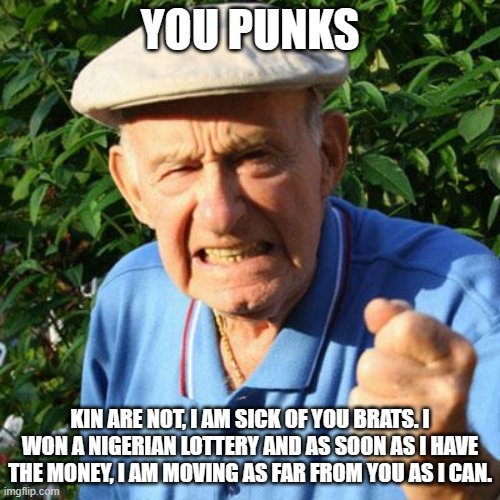 Sorry Granpa, that plan is doomed. | YOU PUNKS; KIN ARE NOT, I AM SICK OF YOU BRATS. I WON A NIGERIAN LOTTERY AND AS SOON AS I HAVE THE MONEY, I AM MOVING AS FAR FROM YOU AS I CAN. | image tagged in angry old man,doomed,nigerian lottery,mail scam,poor granpa,you punks | made w/ Imgflip meme maker