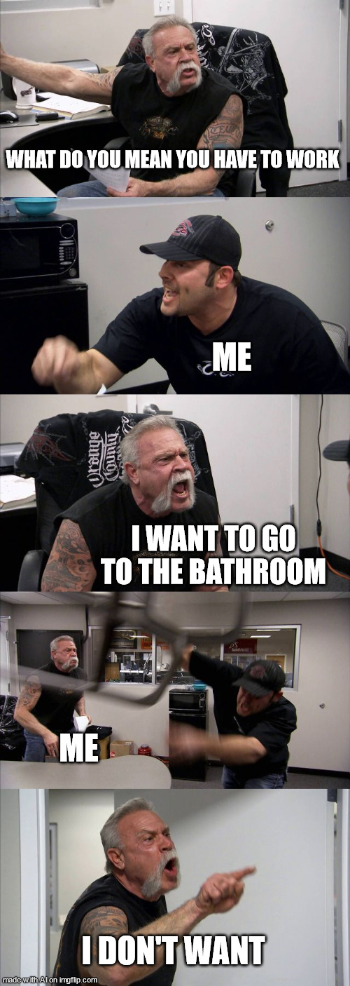 h | WHAT DO YOU MEAN YOU HAVE TO WORK; ME; I WANT TO GO TO THE BATHROOM; ME; I DON'T WANT | image tagged in memes,american chopper argument | made w/ Imgflip meme maker