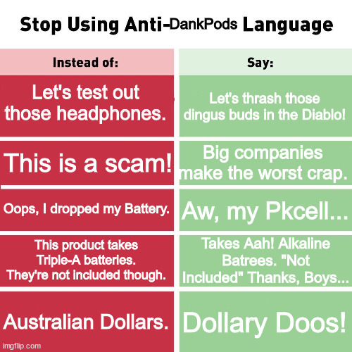 Another DankPods Meme | DankPods; Let's test out those headphones. Let's thrash those dingus buds in the Diablo! Big companies make the worst crap. This is a scam! Oops, I dropped my Battery. Aw, my Pkcell... Takes Aah! Alkaline Batrees. "Not Included" Thanks, Boys... This product takes Triple-A batteries. They're not included though. Australian Dollars. Dollary Doos! | image tagged in stop using anti-animal language | made w/ Imgflip meme maker