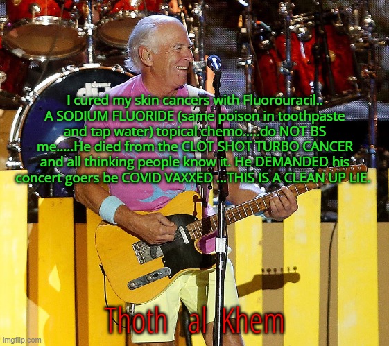 JIMMY BUFFETT DIED FROM COVID VACCINE | I cured my skin cancers with Fluorouracil.. A SODIUM FLUORIDE (same poison in toothpaste and tap water) topical chemo.....do NOT BS me.....He died from the CLOT SHOT TURBO CANCER and all thinking people know it. He DEMANDED his concert goers be COVID VAXXED ...THIS IS A CLEAN UP LIE. Thoth   al  Khem | image tagged in jimmy buffett,turbo cancer,clot shot,media lies,culling humanity,man up world | made w/ Imgflip meme maker