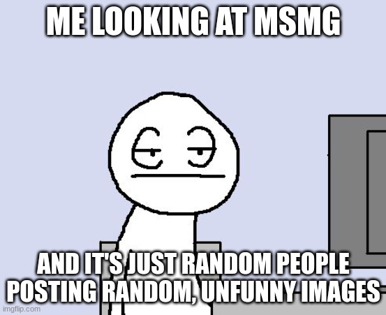 Just 5000000 blank templates | ME LOOKING AT MSMG; AND IT'S JUST RANDOM PEOPLE POSTING RANDOM, UNFUNNY IMAGES | image tagged in bored of this crap | made w/ Imgflip meme maker