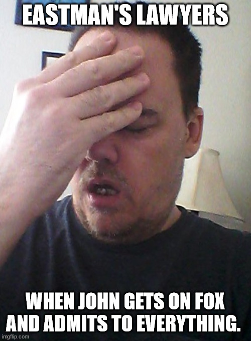 face palm | EASTMAN'S LAWYERS WHEN JOHN GETS ON FOX AND ADMITS TO EVERYTHING. | image tagged in face palm | made w/ Imgflip meme maker
