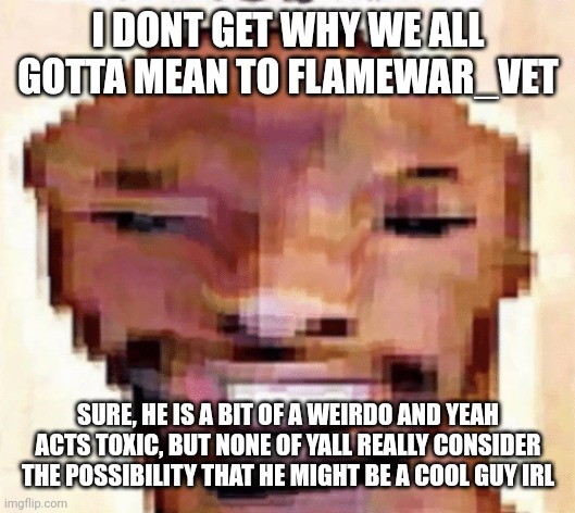 mod note vet is a shithole | I DONT GET WHY WE ALL GOTTA MEAN TO FLAMEWAR_VET; SURE, HE IS A BIT OF A WEIRDO AND YEAH ACTS TOXIC, BUT NONE OF YALL REALLY CONSIDER THE POSSIBILITY THAT HE MIGHT BE A COOL GUY IRL | image tagged in the shittiest of shitposts | made w/ Imgflip meme maker