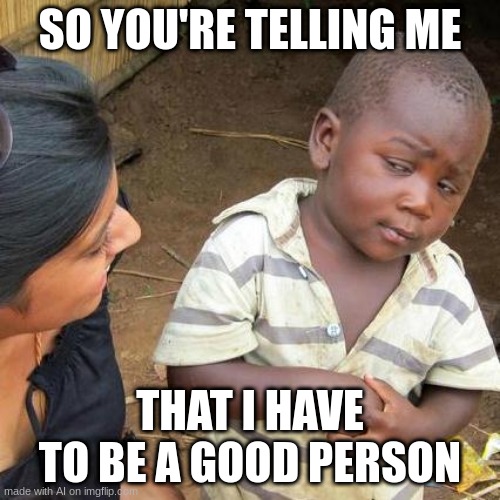 Third World Skeptical Kid Meme | SO YOU'RE TELLING ME; THAT I HAVE TO BE A GOOD PERSON | image tagged in memes,third world skeptical kid | made w/ Imgflip meme maker