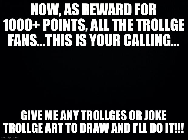 1000+ | NOW, AS REWARD FOR 1000+ POINTS, ALL THE TROLLGE FANS…THIS IS YOUR CALLING…; GIVE ME ANY TROLLGES OR JOKE TROLLGE ART TO DRAW AND I’LL DO IT!!! | image tagged in black background | made w/ Imgflip meme maker