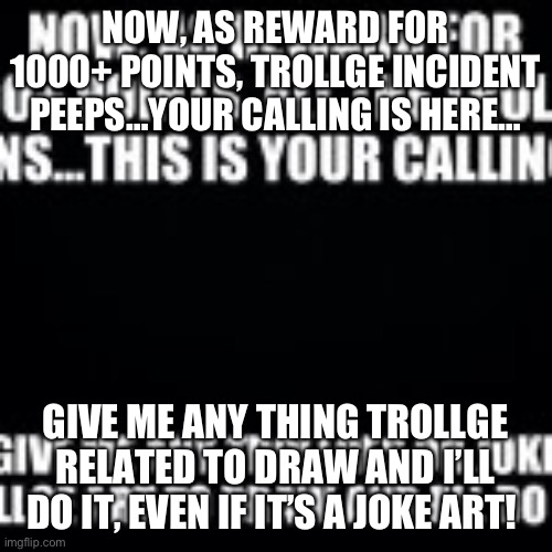 NOW, AS REWARD FOR 1000+ POINTS, TROLLGE INCIDENT PEEPS…YOUR CALLING IS HERE…; GIVE ME ANY THING TROLLGE RELATED TO DRAW AND I’LL DO IT, EVEN IF IT’S A JOKE ART! | made w/ Imgflip meme maker