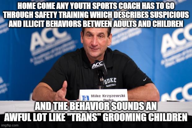 Coach K | HOME COME ANY YOUTH SPORTS COACH HAS TO GO THROUGH SAFETY TRAINING WHICH DESCRIBES SUSPICIOUS AND ILLICIT BEHAVIORS BETWEEN ADULTS AND CHILDREN; AND THE BEHAVIOR SOUNDS AN AWFUL LOT LIKE "TRANS" GROOMING CHILDREN | image tagged in coach k | made w/ Imgflip meme maker