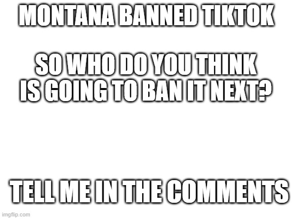 Blank White Template | MONTANA BANNED TIKTOK; SO WHO DO YOU THINK IS GOING TO BAN IT NEXT? TELL ME IN THE COMMENTS | image tagged in blank white template,tiktok sucks,question | made w/ Imgflip meme maker
