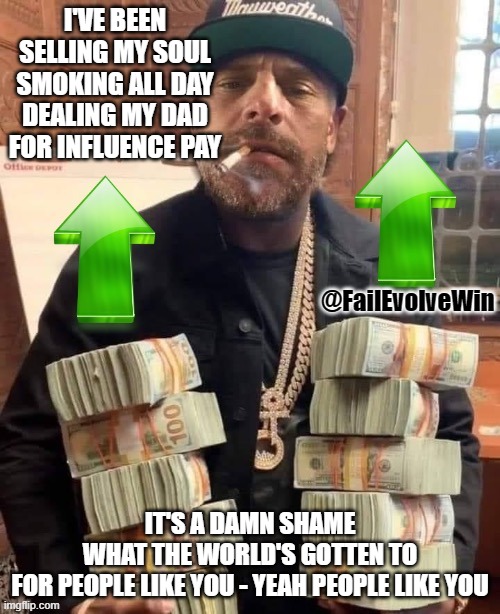 Hunter Biden moneybags upvote | I'VE BEEN SELLING MY SOUL
SMOKING ALL DAY
DEALING MY DAD
FOR INFLUENCE PAY; @FailEvolveWin; IT'S A DAMN SHAME
WHAT THE WORLD'S GOTTEN TO
FOR PEOPLE LIKE YOU - YEAH PEOPLE LIKE YOU | image tagged in hunter biden moneybags upvote | made w/ Imgflip meme maker