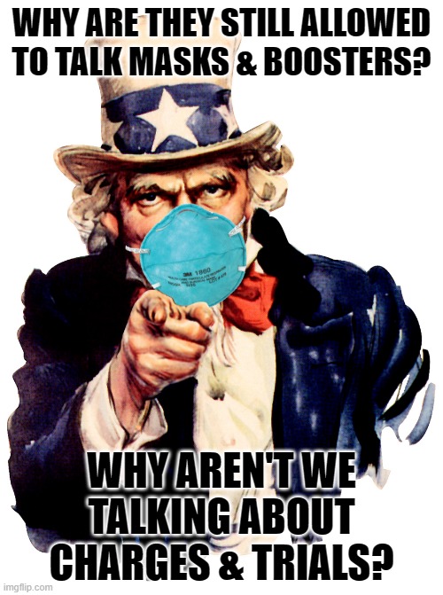 uncle sam i want you to mask n95 covid coronavirus | WHY ARE THEY STILL ALLOWED TO TALK MASKS & BOOSTERS? WHY AREN'T WE TALKING ABOUT CHARGES & TRIALS? | image tagged in uncle sam i want you to mask n95 covid coronavirus | made w/ Imgflip meme maker