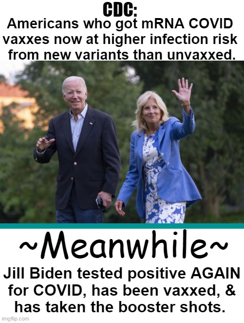 Joe Biden has tested negative so far . . . | CDC:; Americans who got mRNA COVID 
vaxxes now at higher infection risk 
from new variants than unvaxxed. ~Meanwhile~; Jill Biden tested positive AGAIN
for COVID, has been vaxxed, &
has taken the booster shots. | image tagged in politics,joe biden,jill biden,covid,covid vaccine,cdc | made w/ Imgflip meme maker