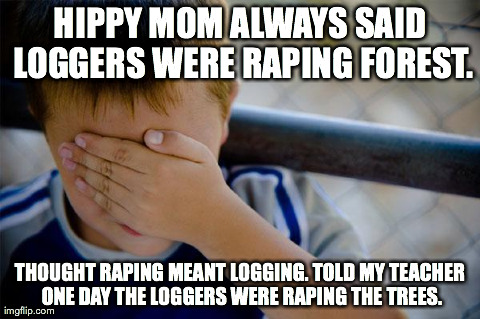 Confession Kid Meme | HIPPY MOM ALWAYS SAID LOGGERS WERE RAPING FOREST. THOUGHT RAPING MEANT LOGGING. TOLD MY TEACHER ONE DAY THE LOGGERS WERE RAPING THE TREES. | image tagged in memes,confession kid | made w/ Imgflip meme maker